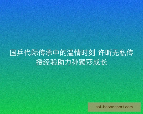国乒代际传承中的温情时刻 许昕无私传授经验助力孙颖莎成长 国乒代际传承中的温情时刻 许昕无私传授经验助力孙颖莎成长