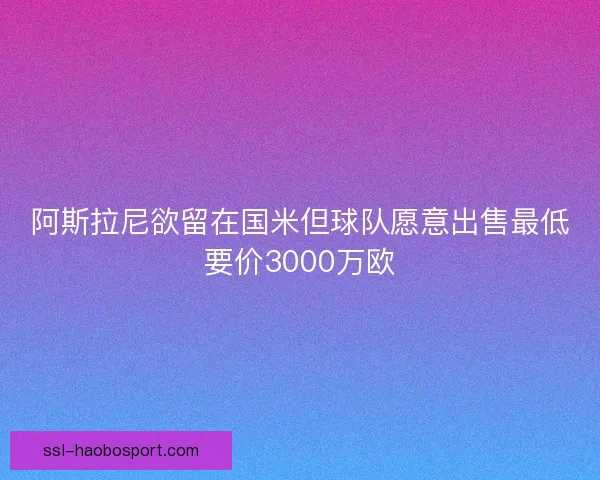 阿斯拉尼欲留在国米但球队愿意出售最低要价3000万欧