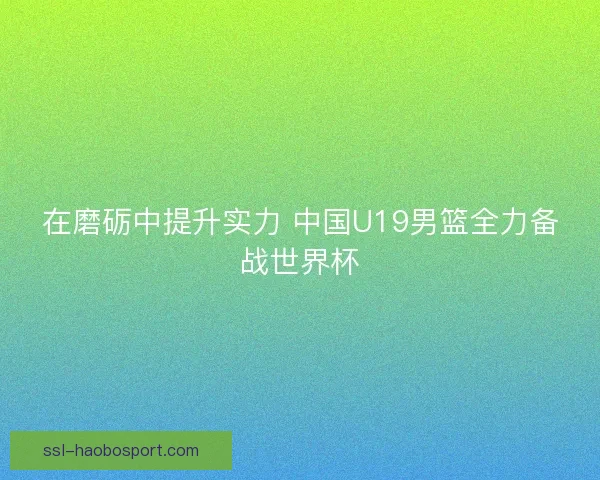 在磨砺中提升实力 中国U19男篮全力备战世界杯