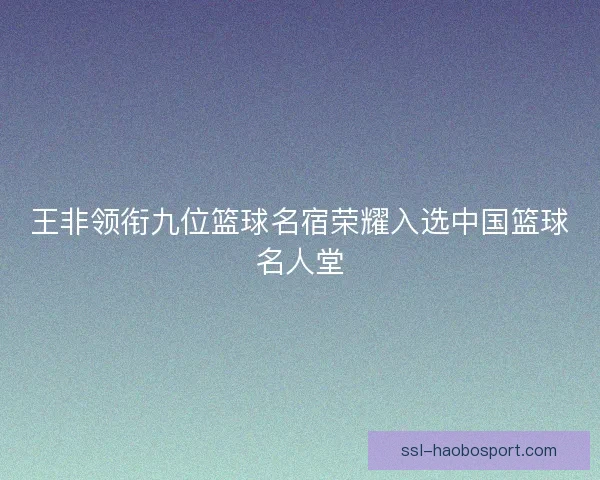 王非领衔九位篮球名宿荣耀入选中国篮球名人堂