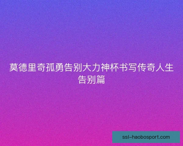 莫德里奇孤勇告别大力神杯书写传奇人生告别篇 莫德里奇孤勇告别大力神杯书写传奇人生告别篇