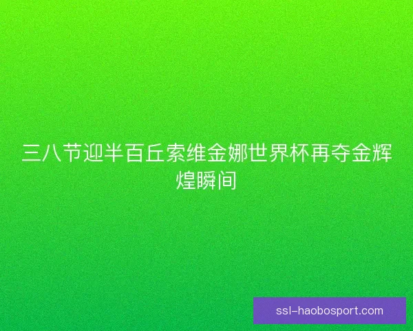 三八节迎半百丘索维金娜世界杯再夺金辉煌瞬间 三八节迎半百丘索维金娜世界杯再夺金辉煌瞬间