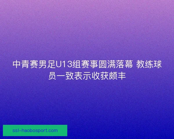 中青赛男足U13组赛事圆满落幕 教练球员一致表示收获颇丰