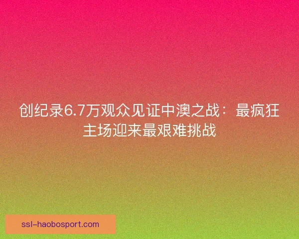 创纪录6.7万观众见证中澳之战：最疯狂主场迎来最艰难挑战