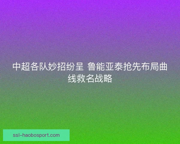 中超各队妙招纷呈 鲁能亚泰抢先布局曲线救名战略
