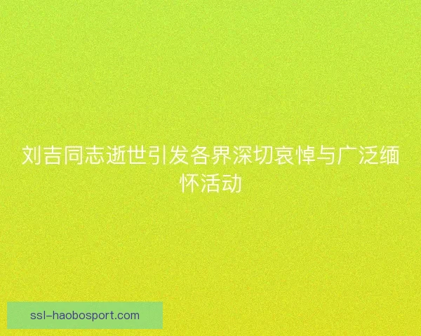 刘吉同志逝世引发各界深切哀悼与广泛缅怀活动