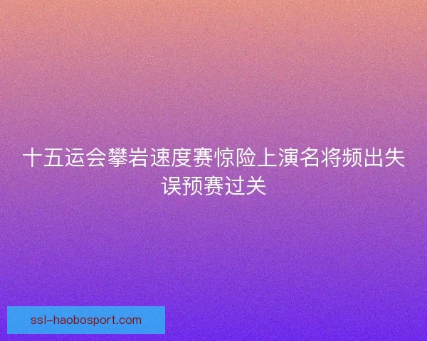 十五运会攀岩速度赛惊险上演名将频出失误预赛过关 十五运会攀岩速度赛惊险上演名将频出失误预赛过关